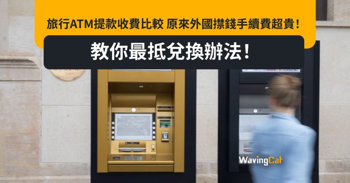 旅行ATM提款收費比較 原來外國㩒錢手續費超貴！教你最抵兌換辦法！
